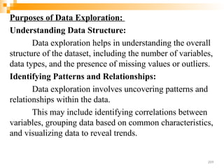 Purposes of Data Exploration:
Understanding Data Structure:
Data exploration helps in understanding the overall
structure of the dataset, including the number of variables,
data types, and the presence of missing values or outliers.
Identifying Patterns and Relationships:
Data exploration involves uncovering patterns and
relationships within the data.
This may include identifying correlations between
variables, grouping data based on common characteristics,
and visualizing data to reveal trends.
209
 