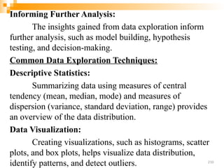 Informing Further Analysis:
The insights gained from data exploration inform
further analysis, such as model building, hypothesis
testing, and decision-making.
Common Data Exploration Techniques:
Descriptive Statistics:
Summarizing data using measures of central
tendency (mean, median, mode) and measures of
dispersion (variance, standard deviation, range) provides
an overview of the data distribution.
Data Visualization:
Creating visualizations, such as histograms, scatter
plots, and box plots, helps visualize data distribution,
identify patterns, and detect outliers. 210
 