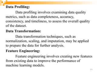 Data Profiling:
Data profiling involves examining data quality
metrics, such as data completeness, accuracy,
consistency, and timeliness, to assess the overall quality
of the dataset.
Data Transformation:
Data transformation techniques, such as
normalization, scaling, and imputation, may be applied
to prepare the data for further analysis.
Feature Engineering:
Feature engineering involves creating new features
from existing data to improve the performance of
machine learning models.
211
 