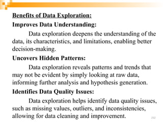 Benefits of Data Exploration:
Improves Data Understanding:
Data exploration deepens the understanding of the
data, its characteristics, and limitations, enabling better
decision-making.
Uncovers Hidden Patterns:
Data exploration reveals patterns and trends that
may not be evident by simply looking at raw data,
informing further analysis and hypothesis generation.
Identifies Data Quality Issues:
Data exploration helps identify data quality issues,
such as missing values, outliers, and inconsistencies,
allowing for data cleaning and improvement. 212
 