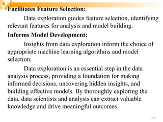 Facilitates Feature Selection:
Data exploration guides feature selection, identifying
relevant features for analysis and model building.
Informs Model Development:
Insights from data exploration inform the choice of
appropriate machine learning algorithms and model
selection.
Data exploration is an essential step in the data
analysis process, providing a foundation for making
informed decisions, uncovering hidden insights, and
building effective models. By thoroughly exploring the
data, data scientists and analysts can extract valuable
knowledge and drive meaningful outcomes.
213
 