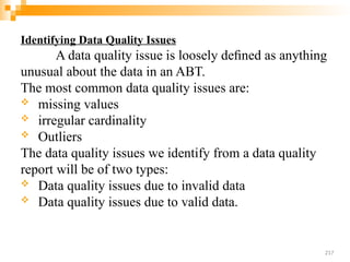 Identifying Data Quality Issues
A data quality issue is loosely deﬁned as anything
unusual about the data in an ABT.
The most common data quality issues are:
 missing values
 irregular cardinality
 Outliers
The data quality issues we identify from a data quality
report will be of two types:
 Data quality issues due to invalid data
 Data quality issues due to valid data.
217
 