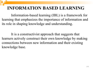 INFORMATION BASED LEARNING
Information-based learning (IBL) is a framework for
learning that emphasizes the importance of information and
its role in shaping knowledge and understanding.
It is a constructivist approach that suggests that
learners actively construct their own knowledge by making
connections between new information and their existing
knowledge base.
218
 