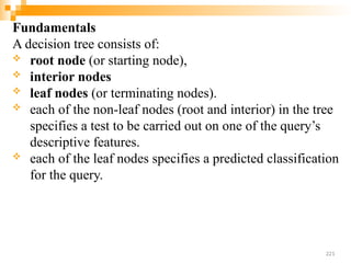 Fundamentals
A decision tree consists of:
 root node (or starting node),
 interior nodes
 leaf nodes (or terminating nodes).
 each of the non-leaf nodes (root and interior) in the tree
specifies a test to be carried out on one of the query’s
descriptive features.
 each of the leaf nodes specifies a predicted classification
for the query.
221
 