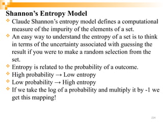 Shannon’s Entropy Model
 Claude Shannon’s entropy model defines a computational
measure of the impurity of the elements of a set.
 An easy way to understand the entropy of a set is to think
in terms of the uncertainty associated with guessing the
result if you were to make a random selection from the
set.
 Entropy is related to the probability of a outcome.
 High probability → Low entropy
 Low probability → High entropy
 If we take the log of a probability and multiply it by -1 we
get this mapping!
224
 