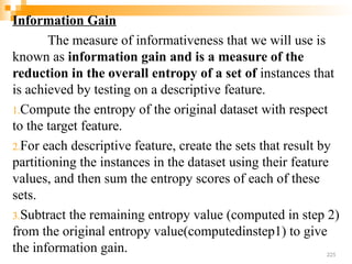 Information Gain
The measure of informativeness that we will use is
known as information gain and is a measure of the
reduction in the overall entropy of a set of instances that
is achieved by testing on a descriptive feature.
1.Compute the entropy of the original dataset with respect
to the target feature.
2.For each descriptive feature, create the sets that result by
partitioning the instances in the dataset using their feature
values, and then sum the entropy scores of each of these
sets.
3.Subtract the remaining entropy value (computed in step 2)
from the original entropy value(computedinstep1) to give
the information gain. 225
 