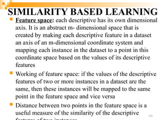SIMILARITY BASED LEARNING
 Feature space: each descriptive has its own dimensional
axis. It is an abstract m- dimensional space that is
created by making each descriptive feature in a dataset
an axis of an m-dimensional coordinate system and
mapping each instance in the dataset to a point in this
coordinate space based on the values of its descriptive
features
 Working of feature space: if the values of the descriptive
features of two or more instances in a dataset are the
same, then these instances will be mapped to the same
point in the feature space and vice versa
 Distance between two points in the feature space is a
useful measure of the similarity of the descriptive 226
 