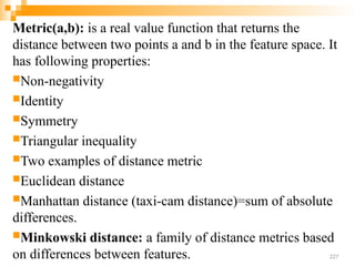 Metric(a,b): is a real value function that returns the
distance between two points a and b in the feature space. It
has following properties:
Non-negativity
Identity
Symmetry
Triangular inequality
Two examples of distance metric
Euclidean distance
Manhattan distance (taxi-cam distance)=sum of absolute
differences.
Minkowski distance: a family of distance metrics based
on differences between features. 227
 