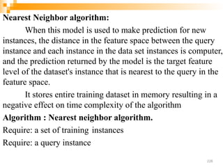 Nearest Neighbor algorithm:
When this model is used to make prediction for new
instances, the distance in the feature space between the query
instance and each instance in the data set instances is computer,
and the prediction returned by the model is the target feature
level of the dataset's instance that is nearest to the query in the
feature space.
It stores entire training dataset in memory resulting in a
negative effect on time complexity of the algorithm
Algorithm : Nearest neighbor algorithm.
Require: a set of training instances
Require: a query instance
228
 