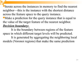 Iterate across the instances in memory to find the nearest
neighbor—this is the instance with the shortest distance
across the feature space to the query instance.
Make a prediction for the query instance that is equal to
the value of the target feature of the nearest neighbor.
Decision boundary:
It is the boundary between regions of the feature
space in which different target levels will be predicted.
It is generated by aggregating the neighboring local
models (Voronoi regions) that make the same prediction
229
 