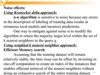 Noise effects:
Using Kronecker delta approach:
n-n algorithm is sensitive to noise because any errors
in the description of labeling of training data results in
erroneous local models and incorrect predictions.
One way to mitigate against noise is to modify the
algorithm to return the majority target level within the set of
k nearest neighbors to the query q
Using weighted k nearest neighbor approach:
Efficient Memory search:
Assuming that the training dataset will remain
relatively stable, the time issue can be offset by investing in
one-off computation to create an index of the instances that
enables efficient retrieval of the nearest neighbors without
doing an exhaustive search of the entire training dataset. 230
 