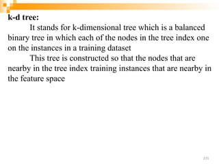 k-d tree:
It stands for k-dimensional tree which is a balanced
binary tree in which each of the nodes in the tree index one
on the instances in a training dataset
This tree is constructed so that the nodes that are
nearby in the tree index training instances that are nearby in
the feature space
231
 