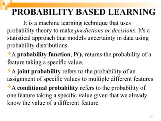 PROBABILITY BASED LEARNING
It is a machine learning technique that uses
probability theory to make predictions or decisions. It's a
statistical approach that models uncertainty in data using
probability distributions.
A probability function, P(), returns the probability of a
feature taking a speciﬁc value.
A joint probability refers to the probability of an
assignment of speciﬁc values to multiple different features
A conditional probability refers to the probability of
one feature taking a speciﬁc value given that we already
know the value of a different feature
232
 