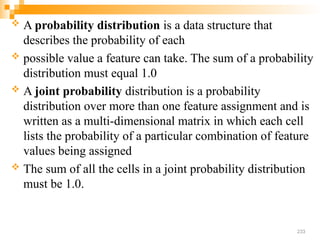  A probability distribution is a data structure that
describes the probability of each
 possible value a feature can take. The sum of a probability
distribution must equal 1.0
 A joint probability distribution is a probability
distribution over more than one feature assignment and is
written as a multi-dimensional matrix in which each cell
lists the probability of a particular combination of feature
values being assigned
 The sum of all the cells in a joint probability distribution
must be 1.0.
233
 