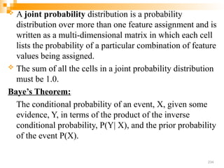  A joint probability distribution is a probability
distribution over more than one feature assignment and is
written as a multi-dimensional matrix in which each cell
lists the probability of a particular combination of feature
values being assigned.
 The sum of all the cells in a joint probability distribution
must be 1.0.
Baye’s Theorem:
The conditional probability of an event, X, given some
evidence, Y, in terms of the product of the inverse
conditional probability, P(Y| X), and the prior probability
of the event P(X).
234
 
