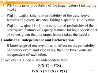 1. P(t=l),the prior probability of the target feature t taking the
level l
2. P(q[1],…,q[m]),the joint probability of the descriptive
features of a query instance Taking a specific set of values
3. P(q[1], …, q[m] | t = l), the conditional probability of the
descriptive features of a query instance taking a specific set
of values given that the target feature takes the Level l
Conditional Independence and Factorization
If knowledge of one event has no effect on the probability
of another event, and vice versa, then the two events are
independent of each other.
If two events X and Y are independent then:
P(X|Y) = P(X)
P(X, Y) = P(X) x P(Y) 238
 