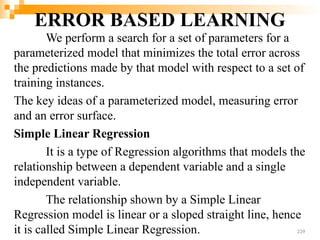 ERROR BASED LEARNING
We perform a search for a set of parameters for a
parameterized model that minimizes the total error across
the predictions made by that model with respect to a set of
training instances.
The key ideas of a parameterized model, measuring error
and an error surface.
Simple Linear Regression
It is a type of Regression algorithms that models the
relationship between a dependent variable and a single
independent variable.
The relationship shown by a Simple Linear
Regression model is linear or a sloped straight line, hence
it is called Simple Linear Regression. 239
 