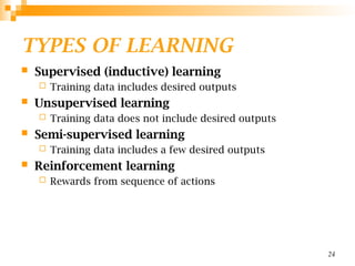 TYPES OF LEARNING
 Supervised (inductive) learning
 Training data includes desired outputs
 Unsupervised learning
 Training data does not include desired outputs
 Semi-supervised learning
 Training data includes a few desired outputs
 Reinforcement learning
 Rewards from sequence of actions
24
 