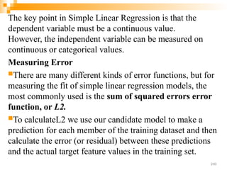 The key point in Simple Linear Regression is that the
dependent variable must be a continuous value.
However, the independent variable can be measured on
continuous or categorical values.
Measuring Error
There are many different kinds of error functions, but for
measuring the fit of simple linear regression models, the
most commonly used is the sum of squared errors error
function, or L2.
To calculateL2 we use our candidate model to make a
prediction for each member of the training dataset and then
calculate the error (or residual) between these predictions
and the actual target feature values in the training set.
240
 