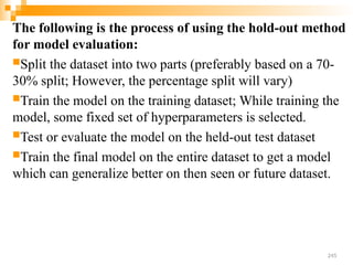 The following is the process of using the hold-out method
for model evaluation:
Split the dataset into two parts (preferably based on a 70-
30% split; However, the percentage split will vary)
Train the model on the training dataset; While training the
model, some fixed set of hyperparameters is selected.
Test or evaluate the model on the held-out test dataset
Train the final model on the entire dataset to get a model
which can generalize better on then seen or future dataset.
245
 