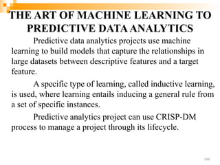 THE ART OF MACHINE LEARNING TO
PREDICTIVE DATAANALYTICS
Predictive data analytics projects use machine
learning to build models that capture the relationships in
large datasets between descriptive features and a target
feature.
A specific type of learning, called inductive learning,
is used, where learning entails inducing a general rule from
a set of specific instances.
Predictive analytics project can use CRISP-DM
process to manage a project through its lifecycle.
246
 