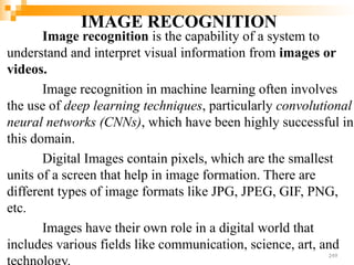IMAGE RECOGNITION
Image recognition is the capability of a system to
understand and interpret visual information from images or
videos.
Image recognition in machine learning often involves
the use of deep learning techniques, particularly convolutional
neural networks (CNNs), which have been highly successful in
this domain.
Digital Images contain pixels, which are the smallest
units of a screen that help in image formation. There are
different types of image formats like JPG, JPEG, GIF, PNG,
etc.
Images have their own role in a digital world that
includes various fields like communication, science, art, and
249
 
