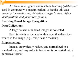 Artificial intelligence and machine learning (AI/ML) are
used in computer vision applications to handle this data
properly for monitoring, detection, categorization, object
identification, and facial recognition.
Learning Based Image Recognition
Data Collection:
A large dataset of labeled images is collected.
Each image is associated with a label that describes
what's in the image (e.g., "cat," "car," "beach").
Preprocessing:
Images are typically resized and normalized to a
standard size, and any color information is converted into a
numerical format.
251
 