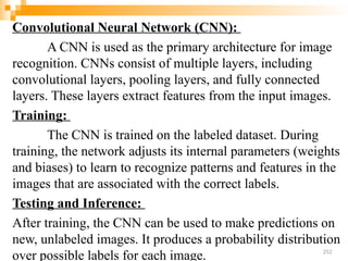 Convolutional Neural Network (CNN):
A CNN is used as the primary architecture for image
recognition. CNNs consist of multiple layers, including
convolutional layers, pooling layers, and fully connected
layers. These layers extract features from the input images.
Training:
The CNN is trained on the labeled dataset. During
training, the network adjusts its internal parameters (weights
and biases) to learn to recognize patterns and features in the
images that are associated with the correct labels.
Testing and Inference:
After training, the CNN can be used to make predictions on
new, unlabeled images. It produces a probability distribution
over possible labels for each image. 252
 