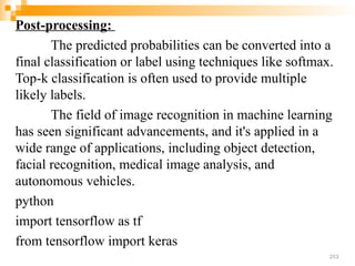 Post-processing:
The predicted probabilities can be converted into a
final classification or label using techniques like softmax.
Top-k classification is often used to provide multiple
likely labels.
The field of image recognition in machine learning
has seen significant advancements, and it's applied in a
wide range of applications, including object detection,
facial recognition, medical image analysis, and
autonomous vehicles.
python
import tensorflow as tf
from tensorflow import keras
253
 