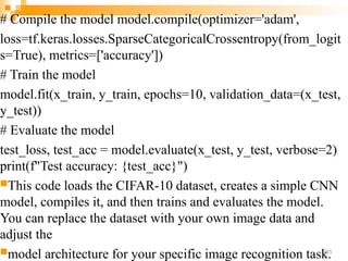 # Compile the model model.compile(optimizer='adam',
loss=tf.keras.losses.SparseCategoricalCrossentropy(from_logit
s=True), metrics=['accuracy'])
# Train the model
model.fit(x_train, y_train, epochs=10, validation_data=(x_test,
y_test))
# Evaluate the model
test_loss, test_acc = model.evaluate(x_test, y_test, verbose=2)
print(f"Test accuracy: {test_acc}")
This code loads the CIFAR-10 dataset, creates a simple CNN
model, compiles it, and then trains and evaluates the model.
You can replace the dataset with your own image data and
adjust the
model architecture for your specific image recognition task.
255
 