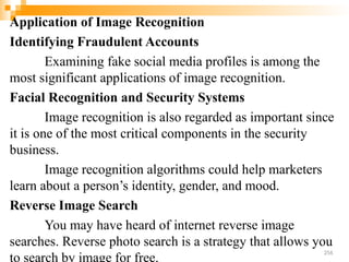 Application of Image Recognition
Identifying Fraudulent Accounts
Examining fake social media profiles is among the
most significant applications of image recognition.
Facial Recognition and Security Systems
Image recognition is also regarded as important since
it is one of the most critical components in the security
business.
Image recognition algorithms could help marketers
learn about a person’s identity, gender, and mood.
Reverse Image Search
You may have heard of internet reverse image
searches. Reverse photo search is a strategy that allows you
to search by image for free.
256
 
