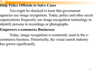 Help Police Officials to Solve Cases
You might be shocked to learn that government
agencies use image recognition. Today, police and other secret
organizations frequently use image recognition technology to
identify persons in recordings or photographs.
Empowers e-commerce Businesses
Today, image recognition is commonly used in the e-
commerce business. Historically, the visual search industry
has grown significantly.
257
 