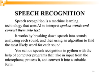SPEECH RECOGNITION
Speech recognition is a machine learning
technology that uses AI to interpret spoken words and
convert them into text.
It works by breaking down speech into sounds,
analyzing each sound, and then using an algorithm to find
the most likely word for each sound.
You can do speech recognition in python with the
help of computer programs that take in input from the
microphone, process it, and convert it into a suitable
form.
258
 