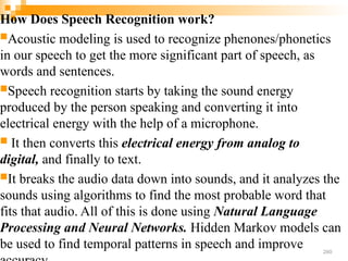 How Does Speech Recognition work?
Acoustic modeling is used to recognize phenones/phonetics
in our speech to get the more significant part of speech, as
words and sentences.
Speech recognition starts by taking the sound energy
produced by the person speaking and converting it into
electrical energy with the help of a microphone.
 It then converts this electrical energy from analog to
digital, and finally to text.
It breaks the audio data down into sounds, and it analyzes the
sounds using algorithms to find the most probable word that
fits that audio. All of this is done using Natural Language
Processing and Neural Networks. Hidden Markov models can
be used to find temporal patterns in speech and improve 260
 