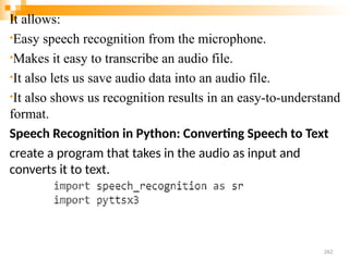 It allows:
•Easy speech recognition from the microphone.
•Makes it easy to transcribe an audio file.
•It also lets us save audio data into an audio file.
•It also shows us recognition results in an easy-to-understand
format.
Speech Recognition in Python: Converting Speech to Text
create a program that takes in the audio as input and
converts it to text.
262
 