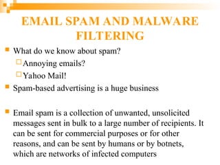EMAIL SPAM AND MALWARE
FILTERING
 What do we know about spam?
Annoying emails?
Yahoo Mail!
 Spam-based advertising is a huge business
 Email spam is a collection of unwanted, unsolicited
messages sent in bulk to a large number of recipients. It
can be sent for commercial purposes or for other
reasons, and can be sent by humans or by botnets,
which are networks of infected computers
 