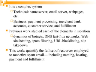  It is a complex system
Technical: name server, email server, webpages,
etc.
Business: payment processing, merchant bank
accounts, customer service, and fulfillment
 Previous work studied each of the elements in isolation
dynamics of botnets, DNS fast-flux networks, Web
site hosting, spam filtering, URL blacklisting, site
takedown
 This work: quantify the full set of resources employed
to monetize spam email— including naming, hosting,
payment and fulfillment
 