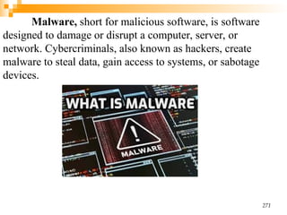 Malware, short for malicious software, is software
designed to damage or disrupt a computer, server, or
network. Cybercriminals, also known as hackers, create
malware to steal data, gain access to systems, or sabotage
devices.
271
 