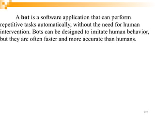 A bot is a software application that can perform
repetitive tasks automatically, without the need for human
intervention. Bots can be designed to imitate human behavior,
but they are often faster and more accurate than humans.
272
 