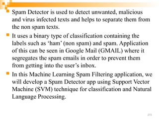 273
 Spam Detector is used to detect unwanted, malicious
and virus infected texts and helps to separate them from
the non spam texts.
 It uses a binary type of classification containing the
labels such as ‘ham’ (non spam) and spam. Application
of this can be seen in Google Mail (GMAIL) where it
segregates the spam emails in order to prevent them
from getting into the user’s inbox.
 In this Machine Learning Spam Filtering application, we
will develop a Spam Detector app using Support Vector
Machine (SVM) technique for classification and Natural
Language Processing.
 