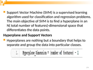  Support Vector Machine (SVM) is a supervised learning
algorithm used for classification and regression problems.
The main objective of SVM is to find a hyperplane in an
N( total number of features)-dimensional space that
differentiates the data points.
Hyperplane and Support Vectors
 Hyperplanes are nothing but a boundary that helps to
separate and group the data into particular classes.
274
 