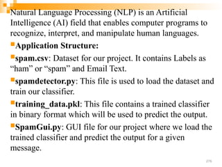Natural Language Processing (NLP) is an Artificial
Intelligence (AI) field that enables computer programs to
recognize, interpret, and manipulate human languages.
Application Structure:
spam.csv: Dataset for our project. It contains Labels as
“ham” or “spam” and Email Text.
spamdetector.py: This file is used to load the dataset and
train our classifier.
training_data.pkl: This file contains a trained classifier
in binary format which will be used to predict the output.
SpamGui.py: GUI file for our project where we load the
trained classifier and predict the output for a given
message.
276
 