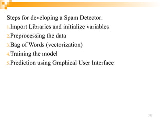Steps for developing a Spam Detector:
1.Import Libraries and initialize variables
2.Preprocessing the data
3.Bag of Words (vectorization)
4.Training the model
5.Prediction using Graphical User Interface
277
 