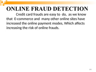 ONLINE FRAUD DETECTION
Credit card frauds are easy to do, as we know
that E-commerce and many other online sites have
increased the online payment modes, Which affects
increasing the risk of online frauds.
280
 