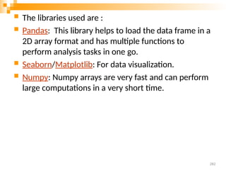  The libraries used are :
 Pandas: This library helps to load the data frame in a
2D array format and has multiple functions to
perform analysis tasks in one go.
 Seaborn/Matplotlib: For data visualization.
 Numpy: Numpy arrays are very fast and can perform
large computations in a very short time.
282
 