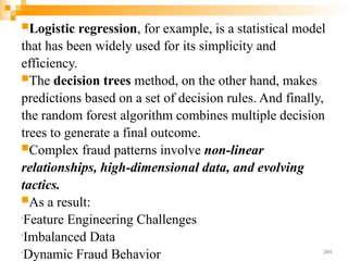 Logistic regression, for example, is a statistical model
that has been widely used for its simplicity and
efficiency.
The decision trees method, on the other hand, makes
predictions based on a set of decision rules. And finally,
the random forest algorithm combines multiple decision
trees to generate a final outcome.
Complex fraud patterns involve non-linear
relationships, high-dimensional data, and evolving
tactics.
As a result:

Feature Engineering Challenges

Imbalanced Data

Dynamic Fraud Behavior‍ 284
 