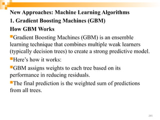 New Approaches: Machine Learning Algorithms
1. Gradient Boosting Machines (GBM)
How GBM Works
Gradient Boosting Machines (GBM) is an ensemble
learning technique that combines multiple weak learners
(typically decision trees) to create a strong predictive model.
Here’s how it works:
GBM assigns weights to each tree based on its
performance in reducing residuals.
The final prediction is the weighted sum of predictions
from all trees.
285
 