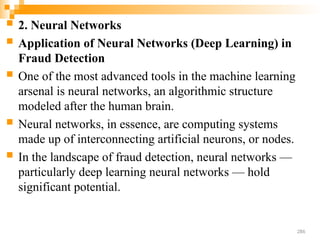  2. Neural Networks
 Application of Neural Networks (Deep Learning) in
Fraud Detection
 One of the most advanced tools in the machine learning
arsenal is neural networks, an algorithmic structure
modeled after the human brain.
 Neural networks, in essence, are computing systems
made up of interconnecting artificial neurons, or nodes.
 In the landscape of fraud detection, neural networks —
particularly deep learning neural networks — hold
significant potential.
286
 