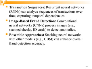  Transaction Sequences: Recurrent neural networks
(RNNs) can analyze sequences of transactions over
time, capturing temporal dependencies.
 Image-Based Fraud Detection: Convolutional
neural networks (CNNs) process images (e.g.,
scanned checks, ID cards) to detect anomalies.
 Ensemble Approaches: Stacking neural networks
with other models (e.g., GBM) can enhance overall
fraud detection accuracy.
287
 