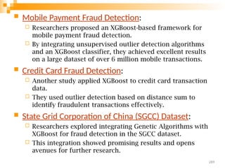  Mobile Payment Fraud Detection:
 Researchers proposed an XGBoost-based framework for
mobile payment fraud detection.
 By integrating unsupervised outlier detection algorithms
and an XGBoost classifier, they achieved excellent results
on a large dataset of over 6 million mobile transactions.
 Credit Card Fraud Detection:
 Another study applied XGBoost to credit card transaction
data.
 They used outlier detection based on distance sum to
identify fraudulent transactions effectively.
 State Grid Corporation of China (SGCC) Dataset:
 Researchers explored integrating Genetic Algorithms with
XGBoost for fraud detection in the SGCC dataset.
 This integration showed promising results and opens
avenues for further research.
289
 